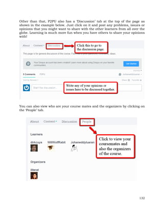 Other than that, P2PU also has a ‘Discussion’ tab at the top of the page as 
shown in the example below. Just click on it and post any problems, issues or 
opinions that you might want to share with the other learners from all over the 
globe. Learning is much more fun when you have others to share your opinions 
with! 
You can also view who are your course mates and the organizers by clicking on 
the ‘People’ tab. 
132 
 