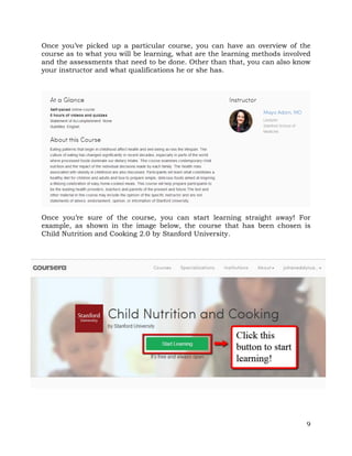 Once you’ve picked up a particular course, you can have an overview of the 
course as to what you will be learning, what are the learning methods involved 
and the assessments that need to be done. Other than that, you can also know 
your instructor and what qualifications he or she has. 
Once you’re sure of the course, you can start learning straight away! For 
example, as shown in the image below, the course that has been chosen is 
Child Nutrition and Cooking 2.0 by Stanford University. 
9 
 