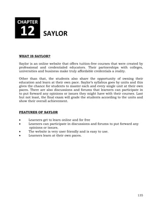 135 
CHAPTER 
12 SAYLOR 
WHAT IS SAYLOR? 
Saylor is an online website that offers tuition-free courses that were created by 
professional and credentialed educators. Their partnerships with colleges, 
universities and business make truly affordable credentials a reality. 
Other than that, the students also share the opportunity of owning their 
education and learn at their own pace. Saylor’s syllabus goes by units and this 
gives the chance for students to master each and every single unit at their own 
paces. There are also discussions and forums that learners can participate in 
to put forward any opinions or issues they might have with their courses. Last 
but not least, the final exam will grade the students according to the units and 
show their overall achievement. 
FEATURES OF SAYLOR 
 Learners get to learn online and for free 
 Learners can participate in discussions and forums to put forward any 
opinions or issues. 
 The website is very user friendly and is easy to use. 
 Learners learn at their own paces. 
 