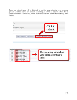 Once you submit, you will be directed to another page showing your score or 
grades and the scores are shown according to units as shown below. Once 
you’re done with this course, move on to another and never stop learning with 
Saylor. 
145 
 