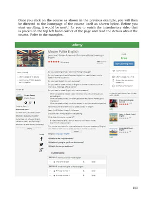 Once you click on the course as shown in the previous example, you will then 
be directed to the homepage of the course itself as shown below. Before you 
start enrolling, it would be useful for you to watch the introductory video that 
is placed on the top left hand corner of the page and read the details about the 
course. Refer to the examples. 
153 
 