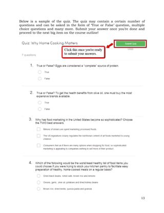 Below is a sample of the quiz. The quiz may contain a certain number of 
questions and can be asked in the form of ‘True or False’ question, multiple 
choice questions and many more. Submit your answer once you’re done and 
proceed to the next big item on the course outline! 
13 
 