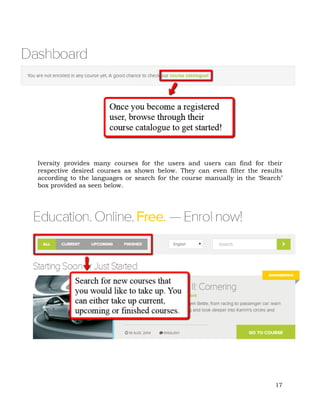 Iversity provides many courses for the users and users can find for their 
respective desired courses as shown below. They can even filter the results 
according to the languages or search for the course manually in the ‘Search’ 
box provided as seen below. 
17 
 