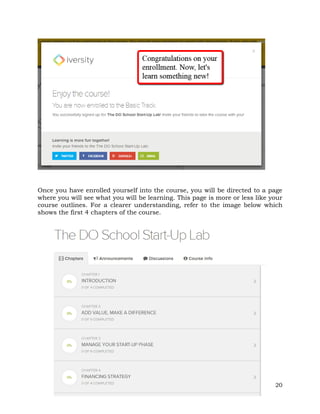 Once you have enrolled yourself into the course, you will be directed to a page 
where you will see what you will be learning. This page is more or less like your 
course outlines. For a clearer understanding, refer to the image below which 
shows the first 4 chapters of the course. 
20 
 