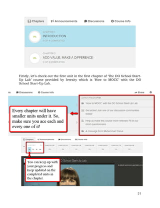Firstly, let’s check out the first unit in the first chapter of ‘The DO School Start- 
Up Lab’ course provided by Iversity which is ‘How to MOCC’ with the DO 
School Start-Up Lab. 
21 
 