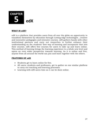 27 
CHAPTER 
5 edX 
WHAT IS edX? 
edX is a platform that provides users from all over the globe an opportunity to 
transform themselves by education through cutting-edge technologies , creative 
and innovative pedagogies and intensive courses. edX gathers hands with other 
institutional partners and carry out researches to further enhance their 
understanding on the students’ best way of learning and incorporate that into 
their courses. edX offers free courses for users to take up and learn online. 
This method of learning brings the learning experience to a whole new level and 
opens an even wider perspective towards learning. As it is online and free, 
anyone from all around the world can join and learn together with the others. 
FEATURES OF edX 
 Students get to learn online for free. 
 All users; students and professors, get to gather on one similar platform 
to carry out teaching and learning processes. 
 Learning with edX saves time as it can be done online. 
 