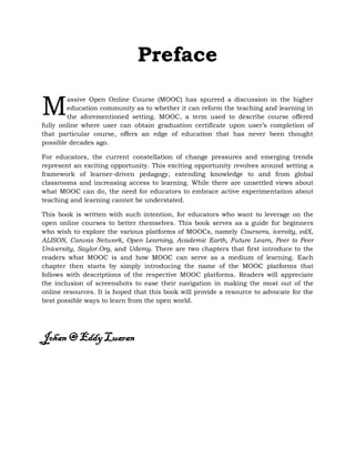 Preface 
assive Open Online Course (MOOC) has spurred a discussion in the higher 
education community as to whether it can reform the teaching and learning in 
the aforementioned setting. MOOC, a term used to describe course offered 
M 
fully online where user can obtain graduation certificate upon user’s completion of 
that particular course, offers an edge of education that has never been thought 
possible decades ago. 
For educators, the current constellation of change pressures and emerging trends 
represent an exciting opportunity. This exciting opportunity revolves around setting a 
framework of learner-driven pedagogy, extending knowledge to and from global 
classrooms and increasing access to learning. While there are unsettled views about 
what MOOC can do, the need for educators to embrace active experimentation about 
teaching and learning cannot be understated. 
This book is written with such intention, for educators who want to leverage on the 
open online courses to better themselves. This book serves as a guide for beginners 
who wish to explore the various platforms of MOOCs, namely Coursera, iversity, edX, 
ALISON, Canvas Network, Open Learning, Academic Earth, Future Learn, Peer to Peer 
University, Saylor.Org, and Udemy. There are two chapters that first introduce to the 
readers what MOOC is and how MOOC can serve as a medium of learning. Each 
chapter then starts by simply introducing the name of the MOOC platforms that 
follows with descriptions of the respective MOOC platforms. Readers will appreciate 
the inclusion of screenshots to ease their navigation in making the most out of the 
online resources. It is hoped that this book will provide a resource to advocate for the 
best possible ways to learn from the open world. 
Johan @ Eddy Luaran 
 