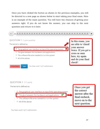 Once you have clicked the button as shown in the previous examples, you will 
be directed to a new page as shown below to start taking your final exam. Here 
is an example of the exam question. You will have two chances of getting your 
answers right. If you do not know the answer, you can skip to the next 
question and return to it later. 
37 
 