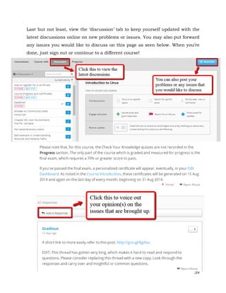Last but not least, view the ‘discussion’ tab to keep yourself updated with the 
latest discussions online on new problems or issues. You may also put forward 
any issues you would like to discuss on this page as seen below. When you’re 
done, just sign out or continue to a different course! 
39 
 
