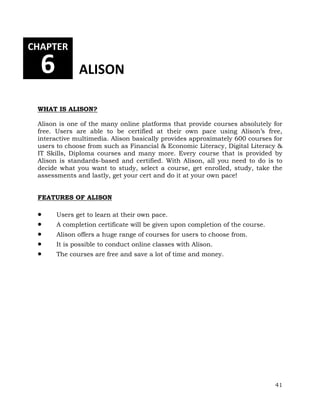 41 
CHAPTER 
6 ALISON 
WHAT IS ALISON? 
Alison is one of the many online platforms that provide courses absolutely for 
free. Users are able to be certified at their own pace using Alison’s free, 
interactive multimedia. Alison basically provides approximately 600 courses for 
users to choose from such as Financial & Economic Literacy, Digital Literacy & 
IT Skills, Diploma courses and many more. Every course that is provided by 
Alison is standards-based and certified. With Alison, all you need to do is to 
decide what you want to study, select a course, get enrolled, study, take the 
assessments and lastly, get your cert and do it at your own pace! 
FEATURES OF ALISON 
 Users get to learn at their own pace. 
 A completion certificate will be given upon completion of the course. 
 Alison offers a huge range of courses for users to choose from. 
 It is possible to conduct online classes with Alison. 
 The courses are free and save a lot of time and money. 
 