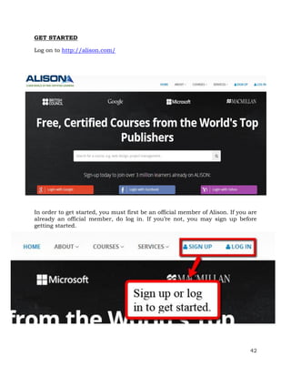 42 
GET STARTED 
Log on to http://alison.com/ 
In order to get started, you must first be an official member of Alison. If you are 
already an official member, do log in. If you’re not, you may sign up before 
getting started. 
 