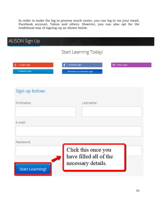 In order to make the log in process much easier, you can log in via your email, 
Facebook account, Yahoo and others. However, you can also opt for the 
traditional way of signing up as shown below. 
43 
 