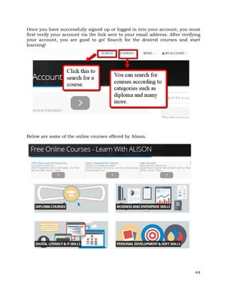 Once you have successfully signed up or logged in into your account, you must 
first verify your account via the link sent to your email address. After verifying 
your account, you are good to go! Search for the desired courses and start 
learning! 
44 
Below are some of the online courses offered by Alison. 
 