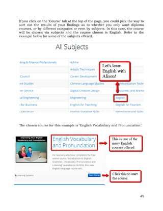 If you click on the ‘Course’ tab at the top of the page, you could pick the way to 
sort out the results of your findings as to whether you only want diploma 
courses, or by different categories or even by subjects. In this case, the course 
will be chosen via subjects and the course chosen is English. Refer to the 
example below for some of the subjects offered. 
The chosen course for this example is ‘English Vocabulary and Pronunciation’. 
45 
 