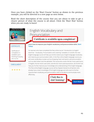 Once you have clicked on the ‘Start Course’ button as shown in the previous 
example, you will be directed to a new page as seen below. 
Read the short description of the course that you are about to take to get a 
clearer picture of what the course is all about. Click the ‘Start Now’ button 
when you are ready to learn! 
46 
 