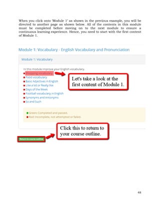 When you click onto ‘Module 1’ as shown in the previous example, you will be 
directed to another page as shown below. All of the contents in this module 
must be completed before moving on to the next module to ensure a 
continuous learning experience. Hence, you need to start with the first content 
of Module 1. 
48 
 