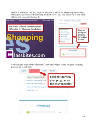 Watch a video on the first topic in Module 1 which is ‘Shopping vocabulary’. 
When you have finished watching the first video, you can move on to the next 
videos and complete Module 1. 
49 
You can also click on the ‘Modules’, ‘Text’ and ‘Notes’ tab to aid your learning 
process as seen below. 
 