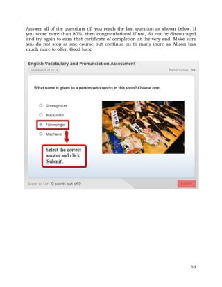 Answer all of the questions till you reach the last question as shown below. If 
you score more than 80%, then congratulations! If not, do not be discouraged 
and try again to earn that certificate of completion at the very end. Make sure 
you do not stop at one course but continue on to many more as Alison has 
much more to offer. Good luck! 
53 
 