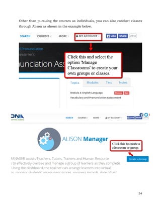 Other than pursuing the courses as individuals, you can also conduct classes 
through Alison as shown in the example below. 
54 
 