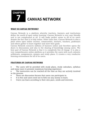 57 
CHAPTER 
7 CANVAS NETWORK 
WHAT IS CANVAS NETWORK? 
Canvas Network is a platform whereby teachers, learners and institutions 
define the world of open online learning. Canvas Network is very user friendly 
and is not complicated at all. It will make perfect sense to all of its users 
despite the fact that it is fully online. Other than that, Canvas Network is also a 
place when open online courses, communities, learners, teachers, professors 
and others gather to learn together and meet their goals. 
Canvas Network connects millions of learners online and therefore opens the 
doors to discussions and also to the sharing of knowledge among users. The 
best part of Canvas Network is that it is completely free of charge. It is also a 
very comprehensive online platform as it provides the users with such cohesive 
syllabuses, assignments, quizzes and study plans. It creates a very conducive 
learning environment for all of its users. 
FEATURES OF CANVAS NETWORK 
 The users will be provided with study plans, study calendars, syllabus 
and many more to promote maximum learning experience. 
 The instructors can be reached all the time as they are actively involved 
in the process. 
 There are discussion forums that users can participate in. 
 It is free and users need not to fork out any money to learn. 
 Users can learn according to their own pace, needs and interests. 
 