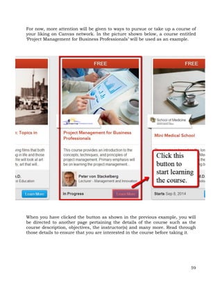 For now, more attention will be given to ways to pursue or take up a course of 
your liking on Canvas network. In the picture shown below, a course entitled 
‘Project Management for Business Professionals’ will be used as an example. 
When you have clicked the button as shown in the previous example, you will 
be directed to another page pertaining the details of the course such as the 
course description, objectives, the instructor(s) and many more. Read through 
those details to ensure that you are interested in the course before taking it. 
59 
 