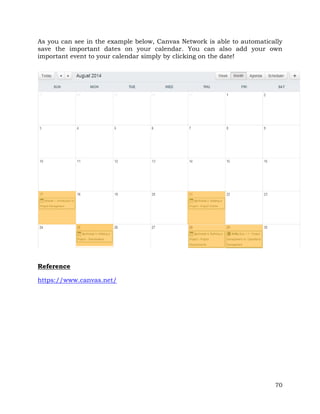 As you can see in the example below, Canvas Network is able to automatically 
save the important dates on your calendar. You can also add your own 
important event to your calendar simply by clicking on the date! 
70 
Reference 
https://www.canvas.net/ 
 