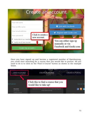 Once you have signed up and become a registered member of Openlearnng, 
you could start searching for a course that you would like to pursue. All you 
need to do is to click on the ‘Find A Course’ button as shown in the example 
below. 
73 
 