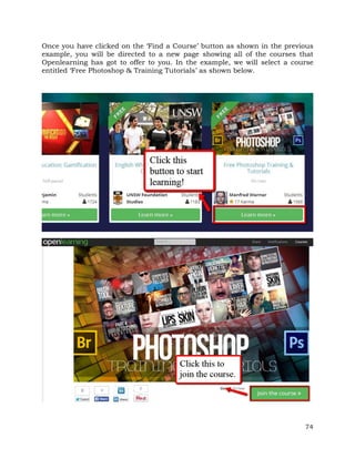 Once you have clicked on the ‘Find a Course’ button as shown in the previous 
example, you will be directed to a new page showing all of the courses that 
Openlearning has got to offer to you. In the example, we will select a course 
entitled ‘Free Photoshop & Training Tutorials’ as shown below. 
74 
 