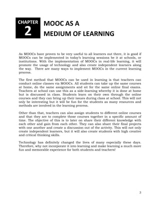 As MOOCs have proven to be very useful to all learners out there, it is good if 
MOOCs can be implemented in today’s learning sessions be it at schools, or 
institutions. With the implementation of MOOCs in real-life learning, it will 
promote the usage of technology and also create independent learners along 
the way. There are many ways to implement MOOCs in the current learning 
process. 
The first method that MOOCs can be used in learning is that teachers can 
conduct online classes via MOOCs. All students can take up the same courses 
at home, do the same assignments and sit for the same online final exams. 
Teachers at school can use this as a side-learning whereby it is done at home 
but is discussed in class. Students learn on their own through the online 
courses and they can bring up their issues during class at school. This will not 
only be interesting but it will be fun for the students as many resources and 
methods are involved in the learning process. 
Other than that, teachers can also assign students to different online courses 
and that they are to complete those courses together in a specific amount of 
time. The objective of this is to later on share their different knowledge with 
each other and gain from each other. They can also share their final projects 
with one another and create a discussion out of the activity. This will not only 
create independent learners, but it will also create students with high creative 
and critical thinking skills. 
Technology has definitely changed the lives of many especially these days. 
Therefore, why not incorporate it into learning and make learning a much more 
fun and memorable experience for both students and teachers! 
3 
CHAPTER 
2 
MOOC AS A 
MEDIUM OF LEARNING 
 