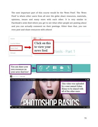The next important part of this course would be the ‘News Feed’. The ‘News 
Feed’ is where other users from all over the globe share resources, materials, 
opinions, issues and many more with each other. It is very similar to 
Facebook’s news feed where you get to see what other people are posting about 
and you can actually comment on their postings. Other than that, you can 
even post and share resources with others! 
78 
 