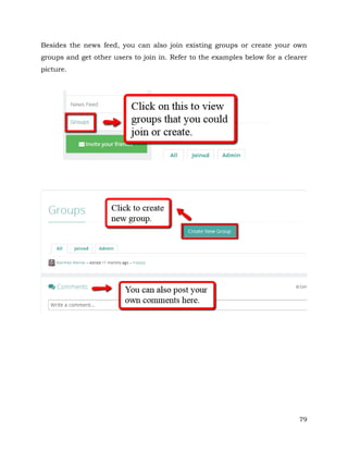 Besides the news feed, you can also join existing groups or create your own 
groups and get other users to join in. Refer to the examples below for a clearer 
picture. 
79 
 