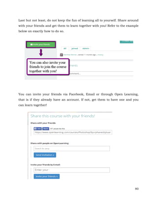 Last but not least, do not keep the fun of learning all to yourself. Share around 
with your friends and get them to learn together with you! Refer to the example 
below on exactly how to do so. 
You can invite your friends via Facebook, Email or through Open Learning, 
that is if they already have an account. If not, get them to have one and you 
can learn together! 
80 
 