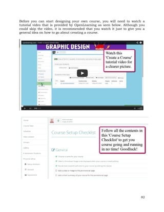 Before you can start designing your own course, you will need to watch a 
tutorial video that is provided by OpenLearning as seen below. Although you 
could skip the video, it is recommended that you watch it just to give you a 
general idea on how to go about creating a course. 
82 
 