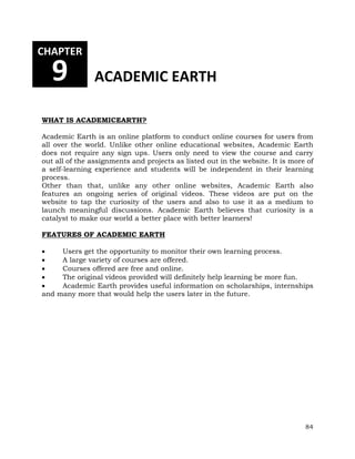 84 
CHAPTER 
9 ACADEMIC EARTH 
WHAT IS ACADEMICEARTH? 
Academic Earth is an online platform to conduct online courses for users from 
all over the world. Unlike other online educational websites, Academic Earth 
does not require any sign ups. Users only need to view the course and carry 
out all of the assignments and projects as listed out in the website. It is more of 
a self-learning experience and students will be independent in their learning 
process. 
Other than that, unlike any other online websites, Academic Earth also 
features an ongoing series of original videos. These videos are put on the 
website to tap the curiosity of the users and also to use it as a medium to 
launch meaningful discussions. Academic Earth believes that curiosity is a 
catalyst to make our world a better place with better learners! 
FEATURES OF ACADEMIC EARTH 
 Users get the opportunity to monitor their own learning process. 
 A large variety of courses are offered. 
 Courses offered are free and online. 
 The original videos provided will definitely help learning be more fun. 
 Academic Earth provides useful information on scholarships, internships 
and many more that would help the users later in the future. 
 