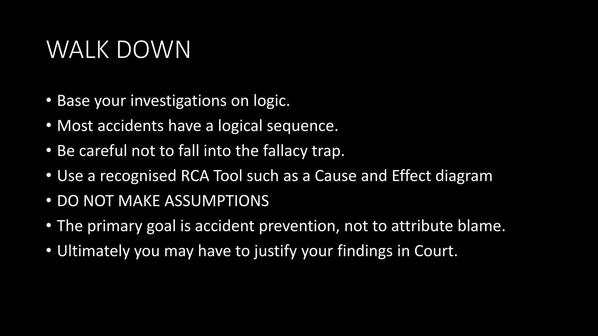 WALK DOWN
• Base your investigations on logic.
• Most accidents have a logical sequence.
• Be careful not to fall into the fallacy trap.
• Use a recognised RCA Tool such as a Cause and Effect diagram
• DO NOT MAKE ASSUMPTIONS
• The primary goal is accident prevention, not to attribute blame.
• Ultimately you may have to justify your findings in Court.
 