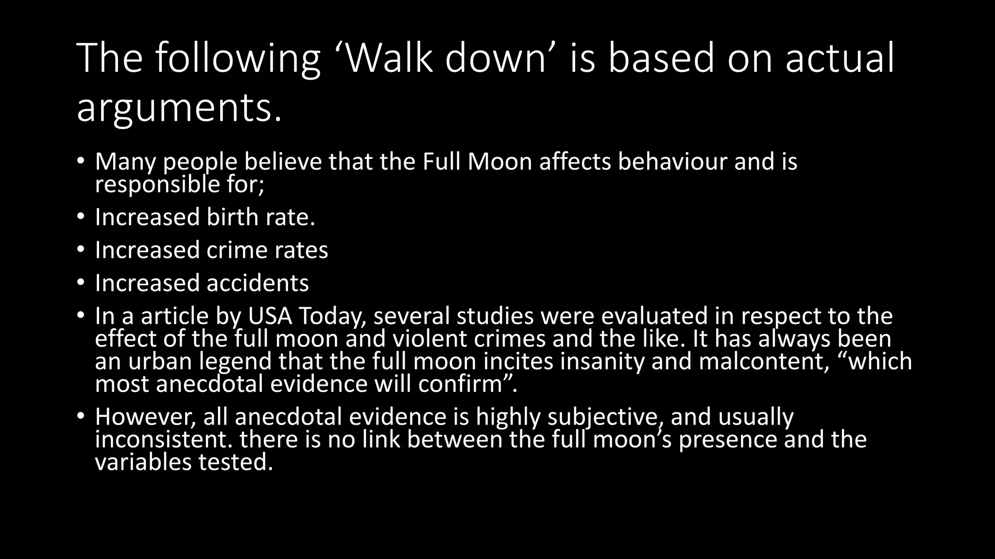 The following ‘Walk down’ is based on actual
arguments.
• Many people believe that the Full Moon affects behaviour and is
responsible for;
• Increased birth rate.
• Increased crime rates
• Increased accidents
• In a article by USA Today, several studies were evaluated in respect to the
effect of the full moon and violent crimes and the like. It has always been
an urban legend that the full moon incites insanity and malcontent, “which
most anecdotal evidence will confirm”.
• However, all anecdotal evidence is highly subjective, and usually
inconsistent. there is no link between the full moon’s presence and the
variables tested.
 
