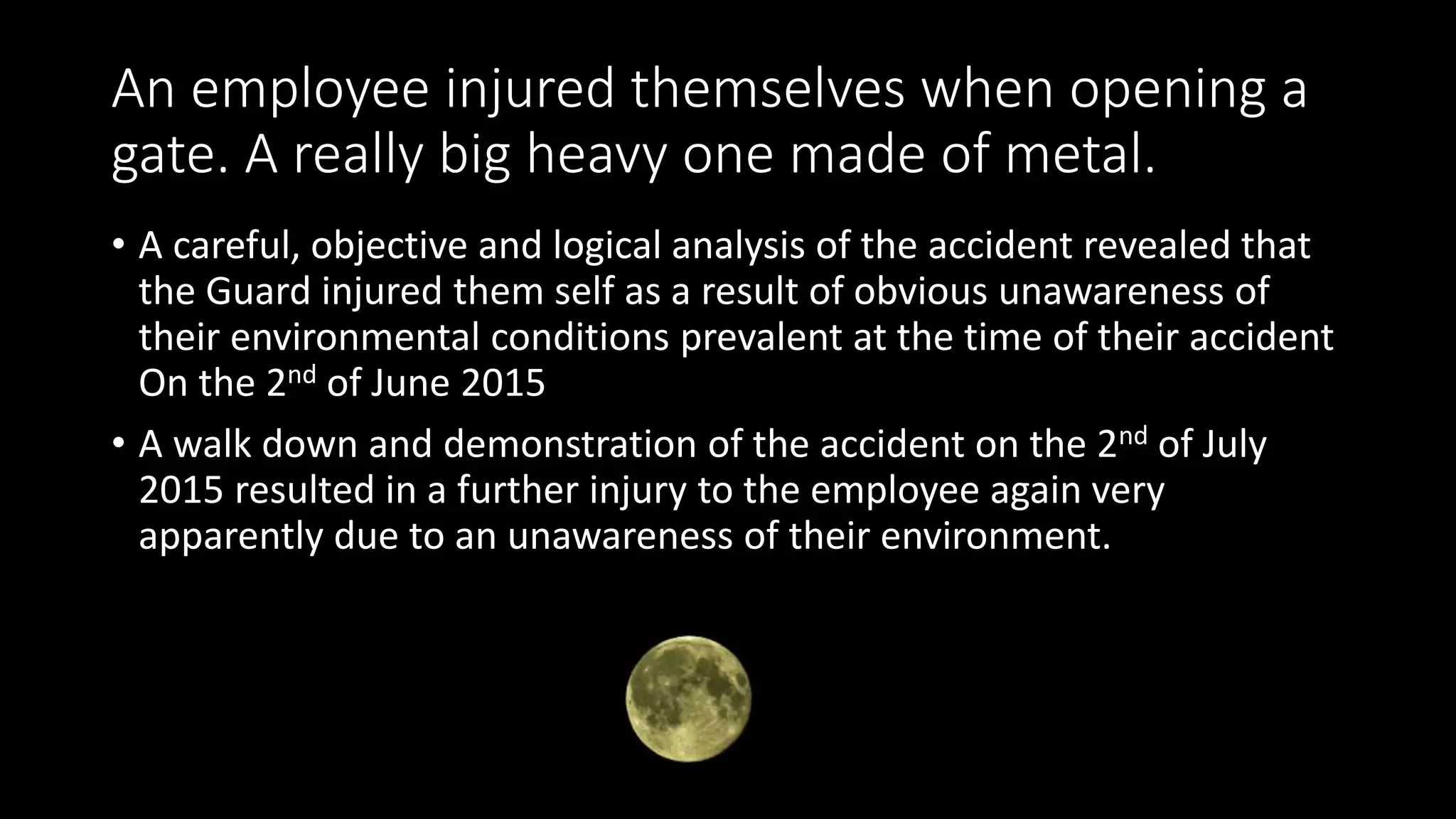 An employee injured themselves when opening a
gate. A really big heavy one made of metal.
• A careful, objective and logical analysis of the accident revealed that
the Guard injured them self as a result of obvious unawareness of
their environmental conditions prevalent at the time of their accident
On the 2nd of June 2015
• A walk down and demonstration of the accident on the 2nd of July
2015 resulted in a further injury to the employee again very
apparently due to an unawareness of their environment.
 