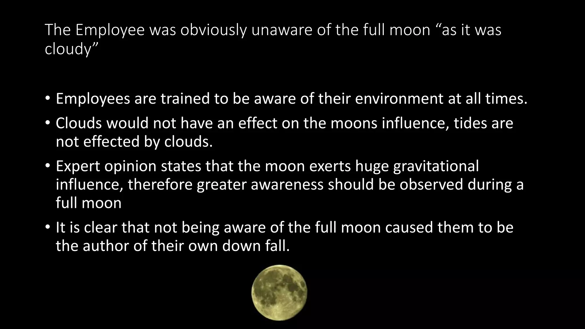 The Employee was obviously unaware of the full moon “as it was
cloudy”
• Employees are trained to be aware of their environment at all times.
• Clouds would not have an effect on the moons influence, tides are
not effected by clouds.
• Expert opinion states that the moon exerts huge gravitational
influence, therefore greater awareness should be observed during a
full moon
• It is clear that not being aware of the full moon caused them to be
the author of their own down fall.
 