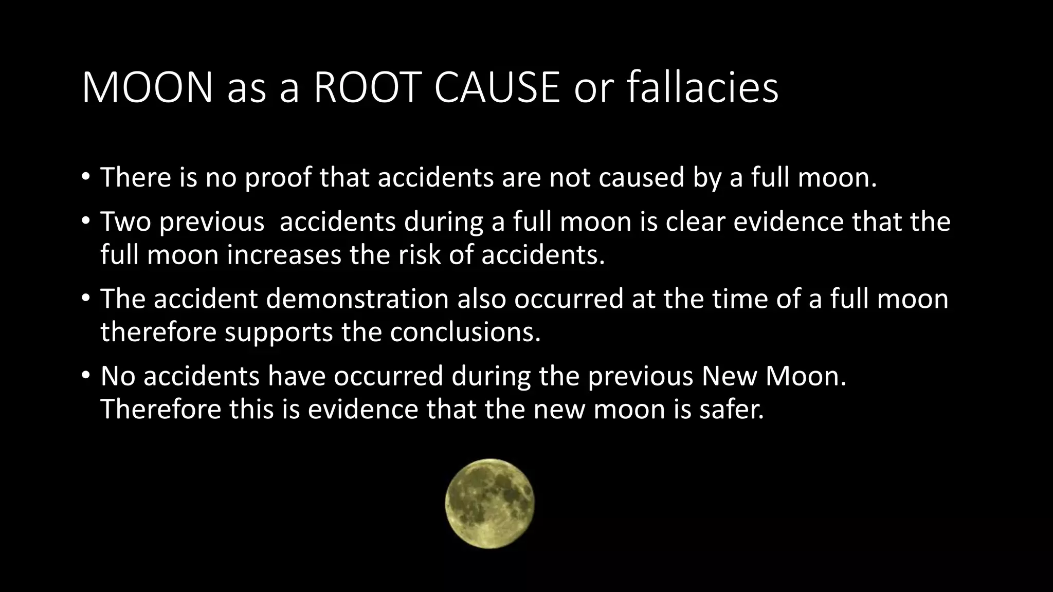 MOON as a ROOT CAUSE or fallacies
• There is no proof that accidents are not caused by a full moon.
• Two previous accidents during a full moon is clear evidence that the
full moon increases the risk of accidents.
• The accident demonstration also occurred at the time of a full moon
therefore supports the conclusions.
• No accidents have occurred during the previous New Moon.
Therefore this is evidence that the new moon is safer.
 