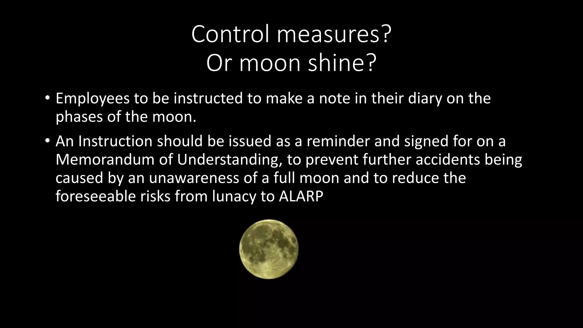 Control measures?
Or moon shine?
• Employees to be instructed to make a note in their diary on the
phases of the moon.
• An Instruction should be issued as a reminder and signed for on a
Memorandum of Understanding, to prevent further accidents being
caused by an unawareness of a full moon and to reduce the
foreseeable risks from lunacy to ALARP
 