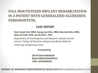 FULL MOUTH FIXED IMPLANT REHABILITATION 
IN A PATIENT WITH GENERALIZED AGGRESSIVE 
PERIODONTITIS. 
CASE REPORT 
Yoon-Hyuk Huh, MSD, Hyung-Joo Shin, MSD, Dae-Gon Kim, MSD, 
Chan-Jin Park, PhD, Lee-Ra Cho*, PhD 
Department of Prosthodontics and Research Institute of Oral 
Science, College of Dentistry, Gangneung-Wonju National 
University, Gangneung, Korea 
Presented by 
DR RITESH SHIWAKOTI 
MScD PROSTHODONTICS 
S NO: 20130204556 
JOURNAL OF ADVANCED PROSTHODONTICS 2010;2:154-9 DOI:10.4047/jap.2010.2.4.154 
 