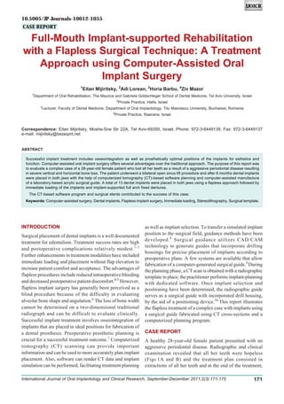 Full-Mouth Implant-supported Rehabilitation with a Flapless Surgical Technique: A Treatment Approach
International Journal of Oral Implantology and Clinical Research, September-December 2011;2(3):171-175 171
IJOICR
Full-Mouth Implant-supported Rehabilitation
with a Flapless Surgical Technique: A Treatment
Approach using Computer-Assisted Oral
Implant Surgery
1
Eitan Mijiritsky, 2
Adi Lorean, 3
Horia Barbu, 4
Ziv Mazor
1
Department of Oral Rehabilitation, The Maurice and Gabriela Goldschleger School of Dental Medicine, Tel Aviv University, Israel
2
Private Practice, Haifa, Israel
3
Lecturer, Faculty of Dental Medicine, Department of Oral Implantology, Titu Maiorescu University, Bucharest, Romania
4
Private Practice, Raanana, Israel
Correspondence: Eitan Mijiritsky, Moshe-Sne Str 22A, Tel Aviv-69350, Israel, Phone: 972-3-6449139, Fax: 972-3-6449137
e-mail: mijiritsky@bezeqint.net
CASE REPORT
ABSTRACT
Successful implant treatment includes osseointegration as well as prosthetically optimal positions of the implants for esthetics and
function. Computer-assisted oral implant surgery offers several advantages over the traditional approach. The purpose of this report was
to evaluate a complex case of a 28-year-old female patient who lost all her teeth as a result of a aggressive periodontal disease resulting
in severe vertical and horizontal bone loss. The patient underwent a bilateral open sinus lift procedure and after 6 months dental implants
were placed in both jaws with the help of computerized tomography (CT)-based software planning and computer-assisted manufacture
of a laboratory-based acrylic surgical guide. A total of 13 dental implants were placed in both jaws using a flapless approach followed by
immediate loading of the implants and implant-supported full arch fixed dentures.
The CT-based software program and surgical stents contributed to the success of this case.
Keywords: Computer-assisted surgery, Dental implants, Flapless implant surgery, Immediate loading, Stereolithography, Surgical template.
INTRODUCTION
Surgical placement of dental implants is a well documented
treatment for edentulism. Treatment success rates are high
and postoperative complications relatively modest.1-3
Further enhancements in treatment modalities have included
immediate loading and placement without flap elevation to
increase patient comfort and acceptance. The advantages of
flapless procedures include reduced intraoperative bleeding
and decreased postoperative patient discomfort.4-5
However,
flapless implant surgery has generally been perceived as a
blind procedure because of the difficulty in evaluating
alveolar bone shape and angulation.6
The loss of bone width
cannot be determined on a two-dimensional traditional
radiograph and can be difficult to evaluate clinically.
Successful implant treatment involves osseointegration of
implants that are placed in ideal positions for fabrication of
a dental prosthesis. Preoperative prosthetic planning is
crucial for a successful treatment outcome.7
Computerized
tomography (CT) scanning can provide important
information and can be used to more accurately plan implant
placement. Also, software can render CT data and implant
simulation can be performed, facilitating treatment planning
as well as implant selection. To transfer a simulated implant
position to the surgical field, guidance methods have been
developed.8
Surgical guidance utilizes CAD/CAM
technology to generate guides that incorporate drilling
housings for precise placement of implants according to
preoperative plans. A few systems are available that allow
fabrication of a computer-generated surgical guide.9
During
the planning phase, a CT scan is obtained with a radiographic
template in place; the practitioner performs implant-planning
with dedicated software. Once implant selection and
positioning have been determined, the radiographic guide
serves as a surgical guide with incorporated drill housing,
by the aid of a positioning device.10
This report illustrates
the flapless treatment of a complex case with implants using
a surgical guide fabricated using CT cross-sections and a
computerized planning program.
CASE REPORT
A healthy 28-year-old female patient presented with an
aggressive periodontal disease. Radiographic and clinical
examination revealed that all her teeth were hopeless
(Figs 1A and B) and the treatment plan consisted in
extractions of all her teeth and at the end of the treatment,
10.5005/JP-Journals-10012-1055
 