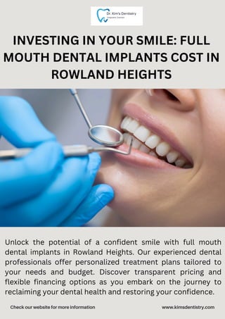 Check our website for more information www.kimsdentistry.com
INVESTING IN YOUR SMILE: FULL
MOUTH DENTAL IMPLANTS COST IN
ROWLAND HEIGHTS
Unlock the potential of a confident smile with full mouth
dental implants in Rowland Heights. Our experienced dental
professionals offer personalized treatment plans tailored to
your needs and budget. Discover transparent pricing and
flexible financing options as you embark on the journey to
reclaiming your dental health and restoring your confidence.
 