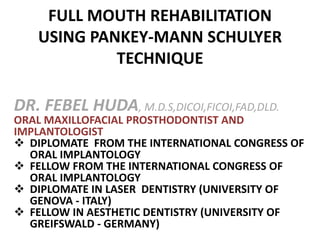 FULL MOUTH REHABILITATION
USING PANKEY-MANN SCHULYER
TECHNIQUE
DR. FEBEL HUDA, M.D.S,DICOI,FICOI,FAD,DLD.
ORAL MAXILLOFACIAL PROSTHODONTIST AND
IMPLANTOLOGIST
 DIPLOMATE FROM THE INTERNATIONAL CONGRESS OF
ORAL IMPLANTOLOGY
 FELLOW FROM THE INTERNATIONAL CONGRESS OF
ORAL IMPLANTOLOGY
 DIPLOMATE IN LASER DENTISTRY (UNIVERSITY OF
GENOVA - ITALY)
 FELLOW IN AESTHETIC DENTISTRY (UNIVERSITY OF
GREIFSWALD - GERMANY)
 