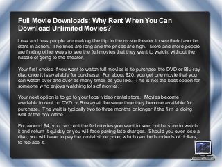 Full Movie Downloads: Why Rent When You Can
Download Unlimited Movies?
Less and less people are making the trip to the movie theater to see their favorite
stars in action. The lines are long and the prices are high. More and more people
are finding other ways to see the full movies that they want to watch, without the
hassle of going to the theater.
Your first choice if you want to watch full movies is to purchase the DVD or Blu-ray
disc once it is available for purchase. For about $20, you get one movie that you
can watch over and over as many times as you like. This is not the best option for
someone who enjoys watching lots of movies.
Your next option is to go to your local video rental store. Movies become
available to rent on DVD or Blu-ray at the same time they become available for
purchase. The wait is typically two to three months or longer if the film is doing
well at the box office.
For around $4, you can rent the full movies you want to see, but be sure to watch
it and return it quickly or you will face paying late charges. Should you ever lose a
disc, you will have to pay the rental store price, which can be hundreds of dollars,
to replace it.
 