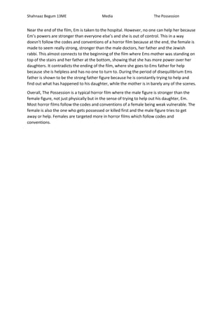 Shahnaaz Begum 13ME Media The Possession 
Near the end of the film, Em is taken to the hospital. However, no one can help her because 
Em’s powers are stronger than everyone else’s and she is out of control. This in a way 
doesn’t follow the codes and conventions of a horror film because at the end, the female is 
made to seem really strong, stronger than the male doctors, her father and the Jewish 
rabbi. This almost connects to the beginning of the film where Ems mother was standing on 
top of the stairs and her father at the bottom, showing that she has more power over her 
daughters. It contradicts the ending of the film, where she goes to Ems father for help 
because she is helpless and has no one to turn to. During the period of disequilibrium Ems 
father is shown to be the strong father figure because he is constantly trying to help and 
find out what has happened to his daughter, while the mother is in barely any of the scenes. 
Overall, The Possession is a typical horror film where the male figure is stronger than the 
female figure, not just physically but in the sense of trying to help out his daughter, Em. 
Most horror films follow the codes and conventions of a female being weak vulnerable. The 
female is also the one who gets possessed or killed first and the male figure tries to get 
away or help. Females are targeted more in horror films which follow codes and 
conventions. 
